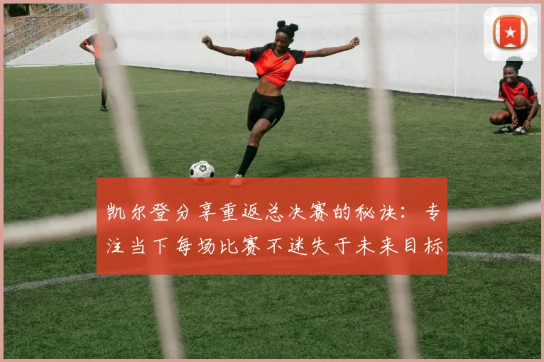 凯尔登分享重返总决赛的秘诀：专注当下每场比赛不迷失于未来目标