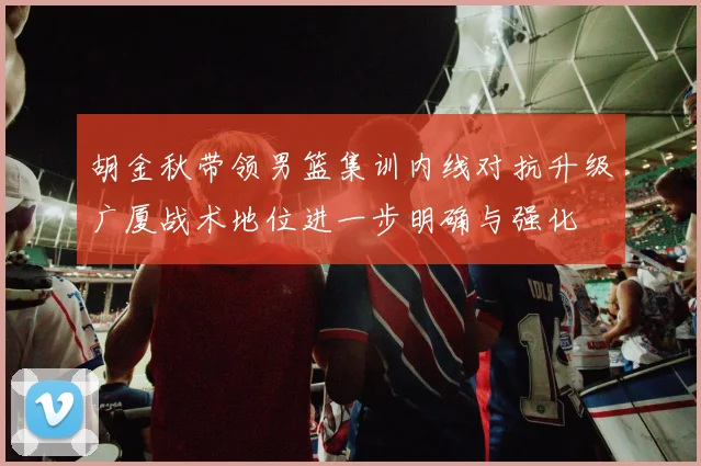 胡金秋带领男篮集训内线对抗升级广厦战术地位进一步明确与强化