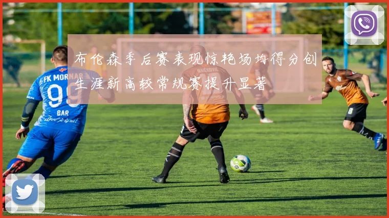 布伦森季后赛表现惊艳场均得分创生涯新高较常规赛提升显著