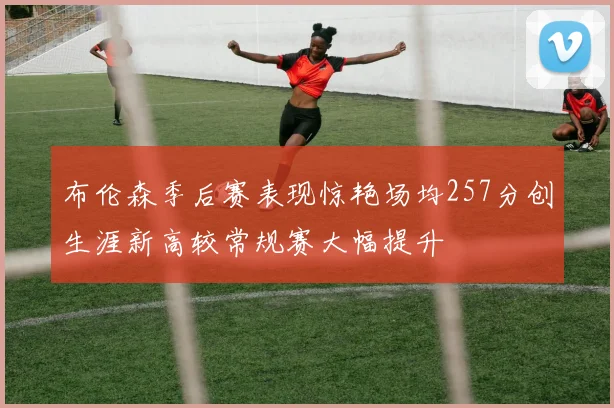布伦森季后赛表现惊艳场均257分创生涯新高较常规赛大幅提升