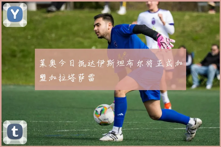 莱奥今日抵达伊斯坦布尔将正式加盟加拉塔萨雷