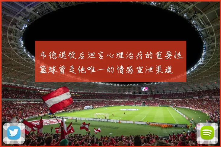 韦德退役后坦言心理治疗的重要性篮球曾是他唯一的情感宣泄渠道