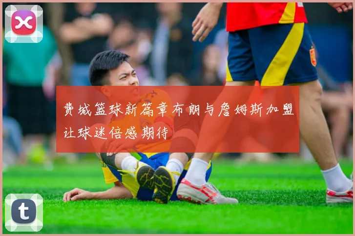 费城篮球新篇章布朗与詹姆斯加盟让球迷倍感期待